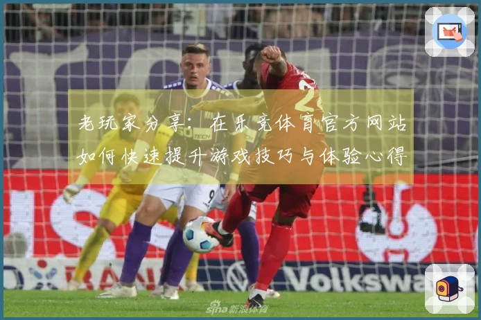 老玩家分享：在乐竞体育官方网站如何快速提升游戏技巧与体验心得