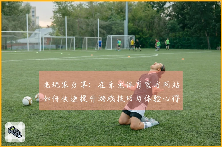 老玩家分享：在乐竞体育官方网站如何快速提升游戏技巧与体验心得